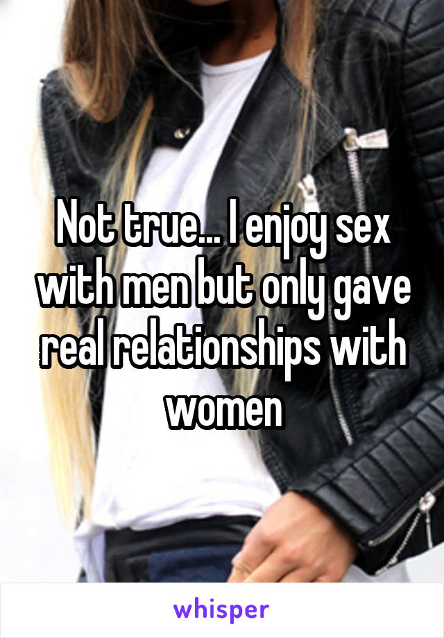 Not true... I enjoy sex with men but only gave real relationships with women