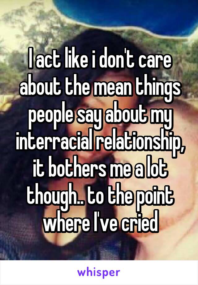 I act like i don't care about the mean things people say about my interracial relationship, it bothers me a lot though.. to the point where I've cried