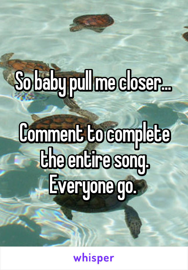 So baby pull me closer... 

Comment to complete the entire song. Everyone go. 