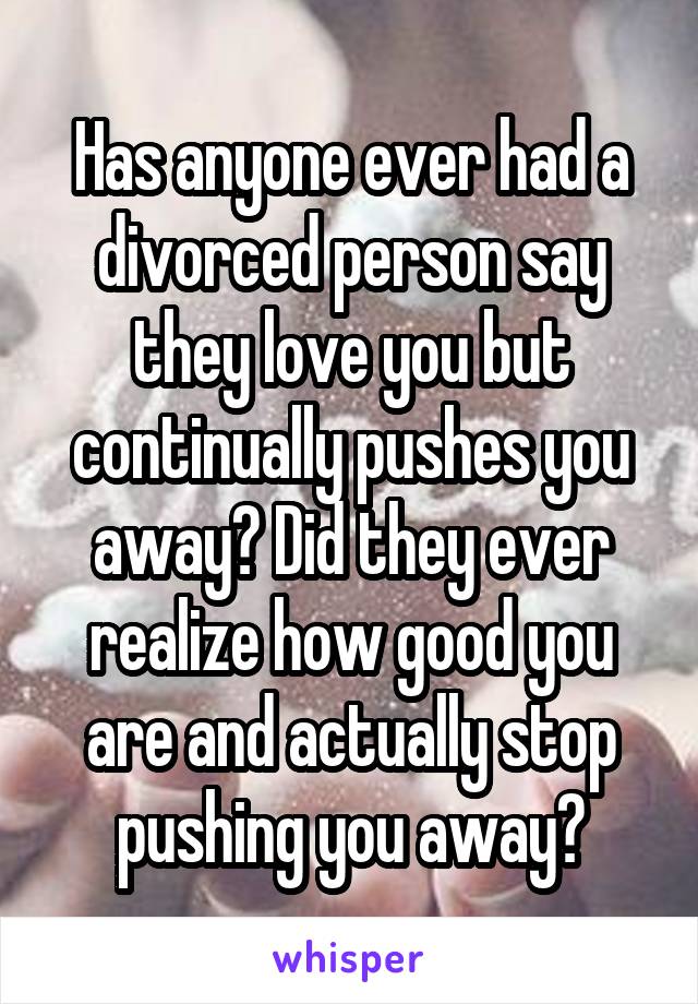 Has anyone ever had a divorced person say they love you but continually pushes you away? Did they ever realize how good you are and actually stop pushing you away?