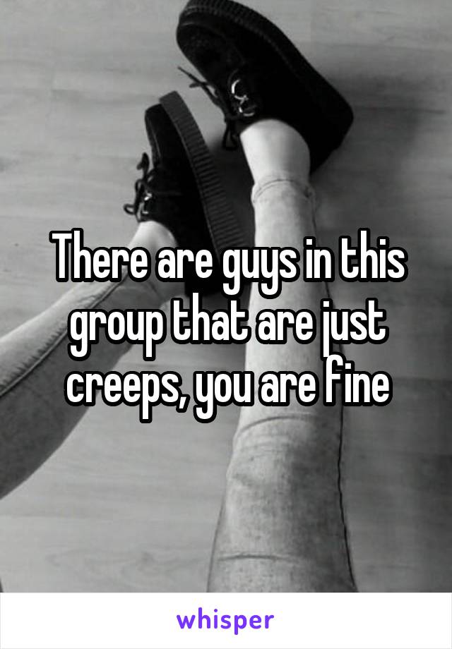 There are guys in this group that are just creeps, you are fine