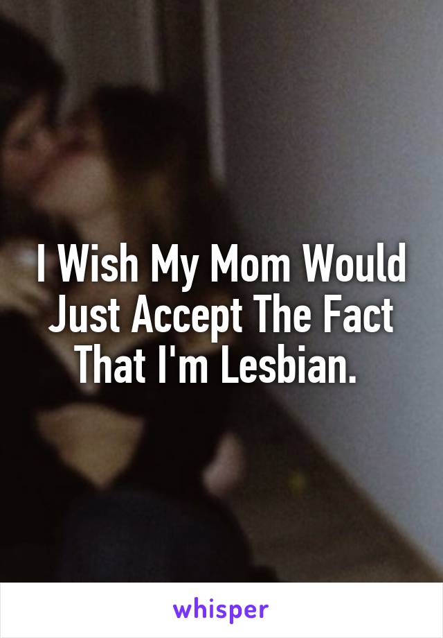 I Wish My Mom Would Just Accept The Fact That I'm Lesbian. 