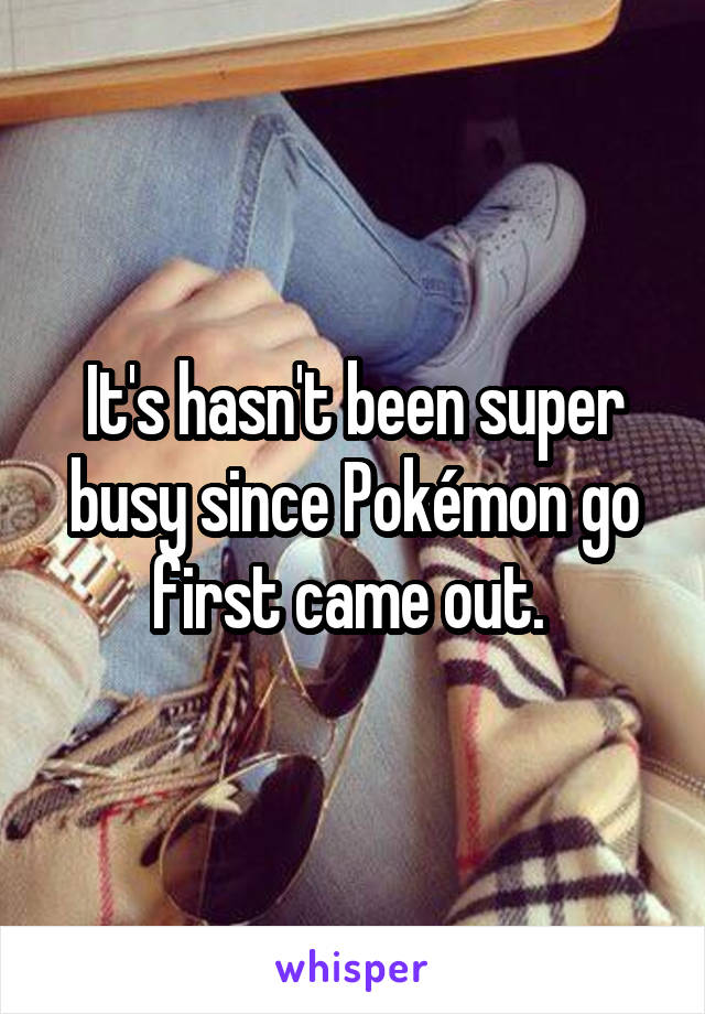 It's hasn't been super busy since Pokémon go first came out. 