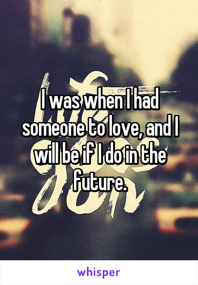 I was when I had someone to love, and I will be if I do in the future.