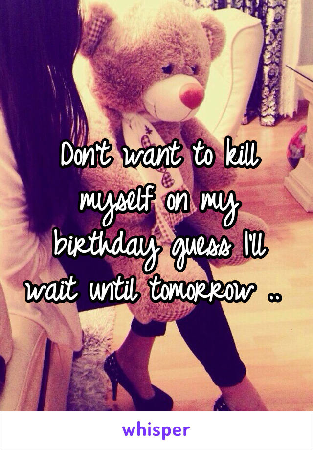 Don't want to kill myself on my birthday guess I'll wait until tomorrow .. 