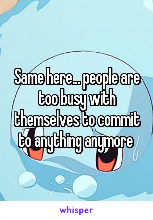Same here... people are too busy with themselves to commit to anything anymore 