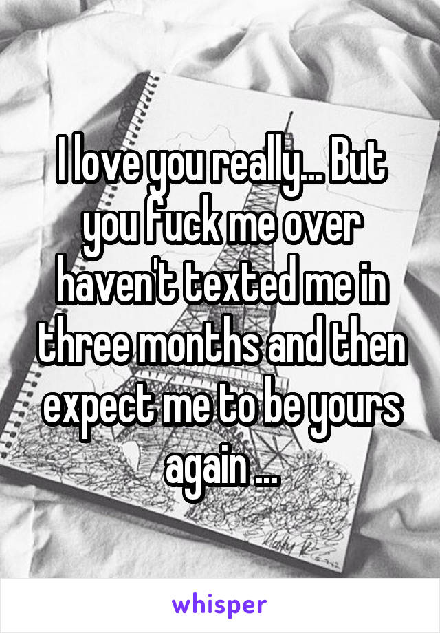 I love you really... But you fuck me over haven't texted me in three months and then expect me to be yours again ...