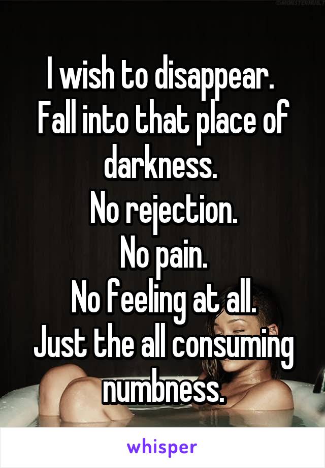 I wish to disappear. 
Fall into that place of darkness. 
No rejection.
No pain.
No feeling at all.
Just the all consuming numbness.