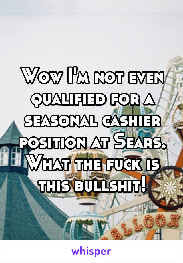 Wow I'm not even qualified for a seasonal cashier position at Sears. What the fuck is this bullshit!