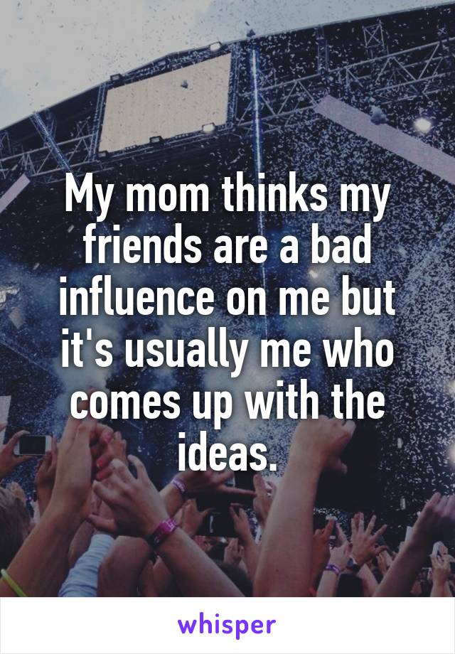 My mom thinks my friends are a bad influence on me but it's usually me who comes up with the ideas.