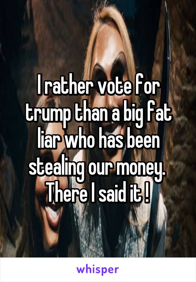 I rather vote for trump than a big fat liar who has been stealing our money. 
There I said it ! 