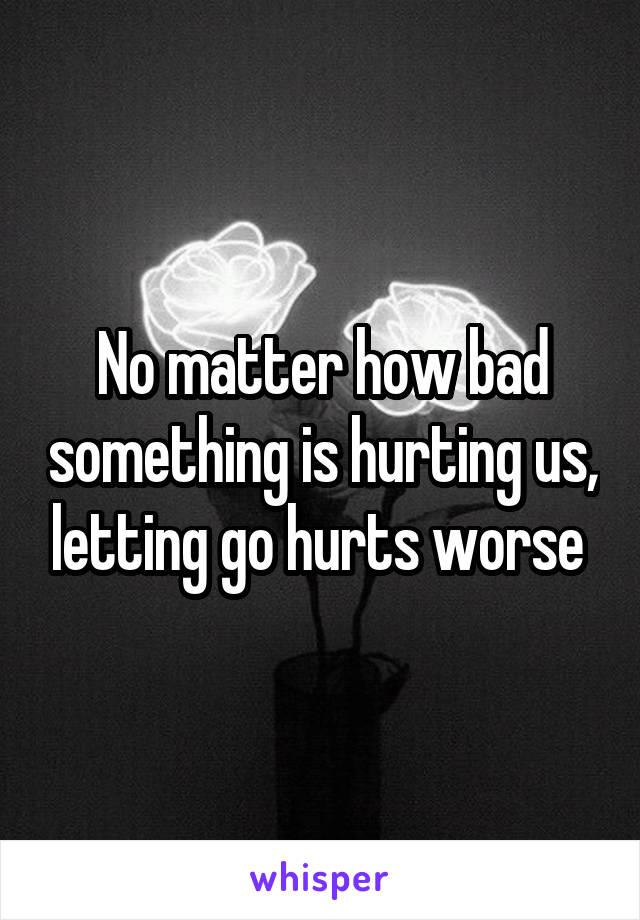 No matter how bad something is hurting us, letting go hurts worse 