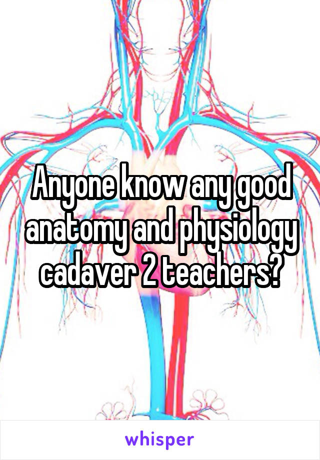 Anyone know any good anatomy and physiology cadaver 2 teachers?