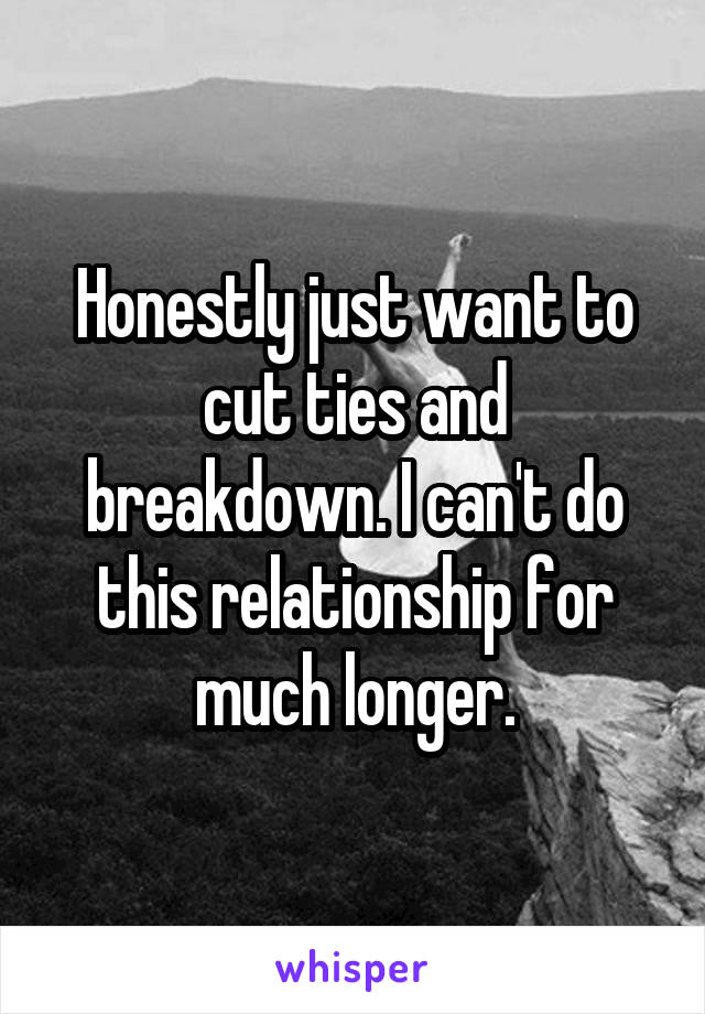 Honestly just want to cut ties and breakdown. I can't do this relationship for much longer.