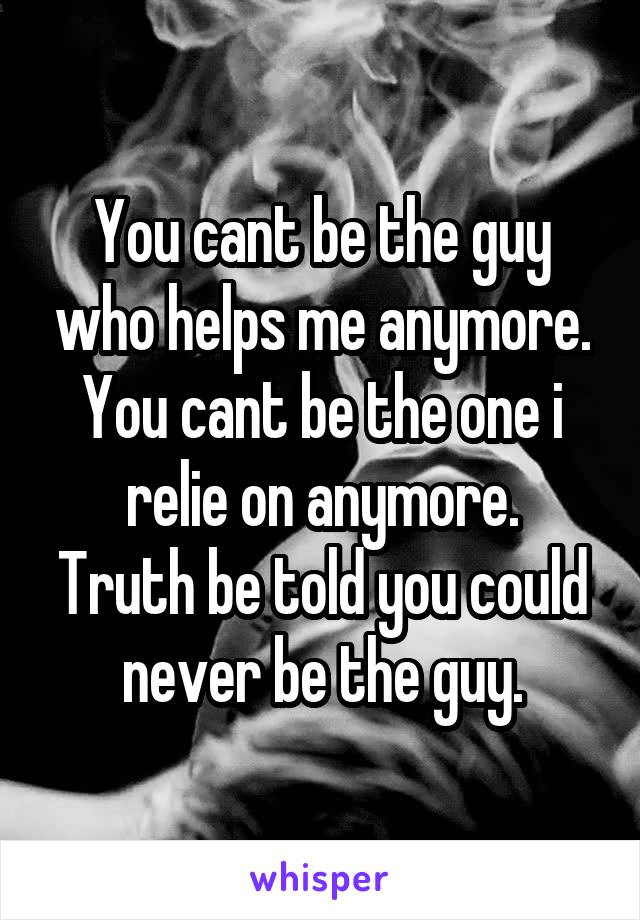 You cant be the guy who helps me anymore. You cant be the one i relie on anymore.
Truth be told you could never be the guy.