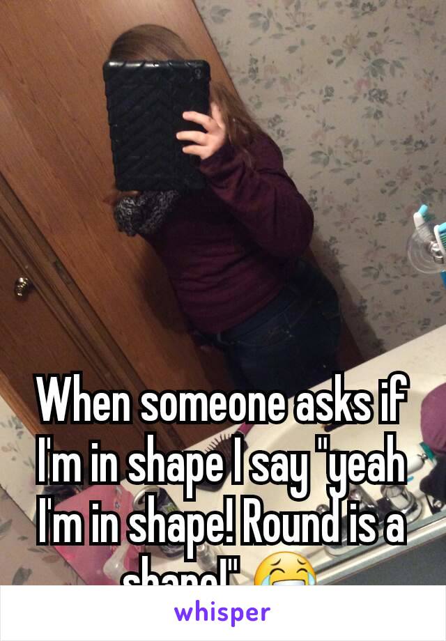 When someone asks if I'm in shape I say "yeah I'm in shape! Round is a shape!" 😂