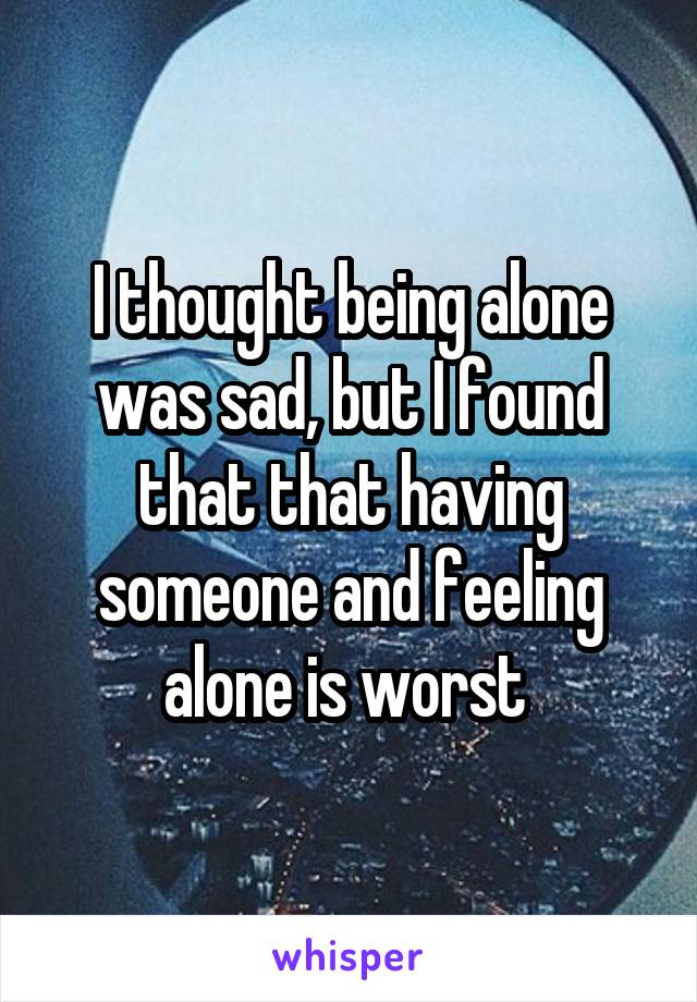 I thought being alone was sad, but I found that that having someone and feeling alone is worst 