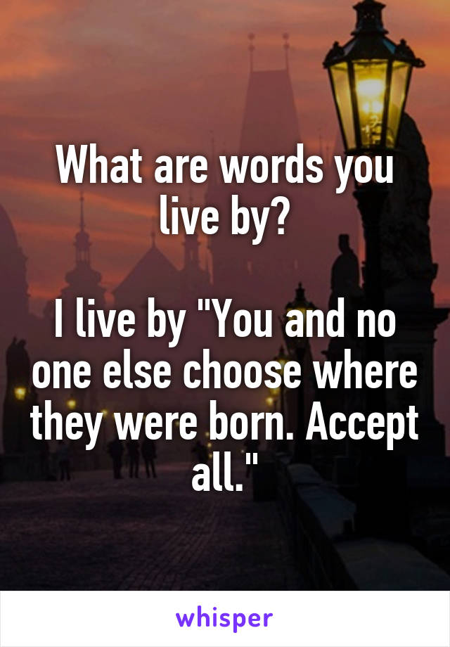 What are words you live by?

I live by "You and no one else choose where they were born. Accept all."