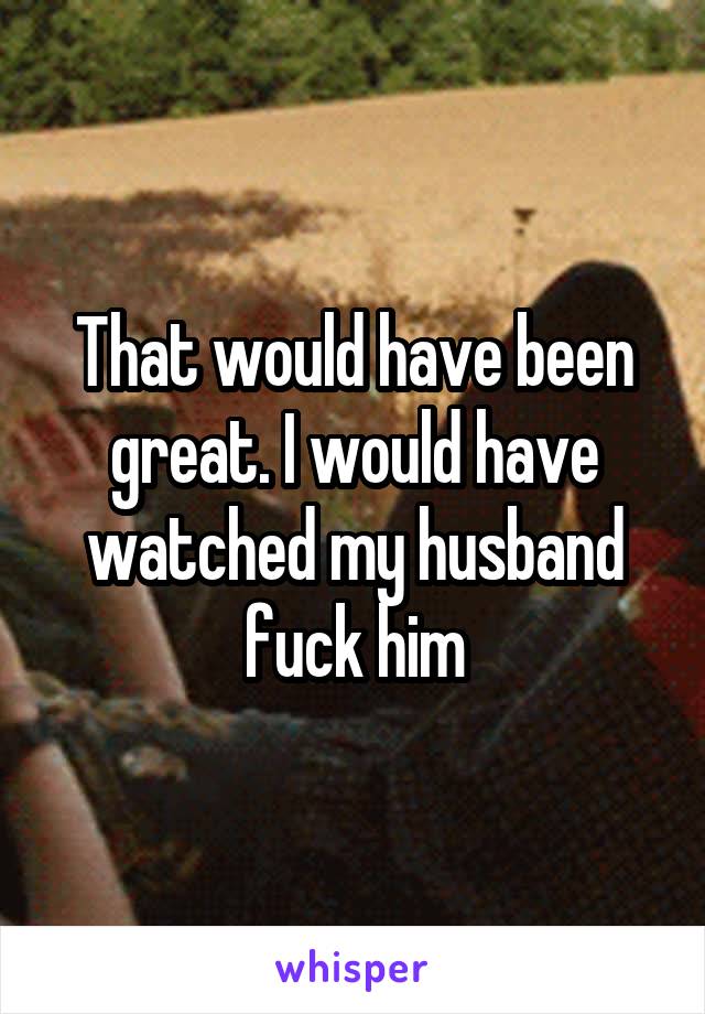 That would have been great. I would have watched my husband fuck him