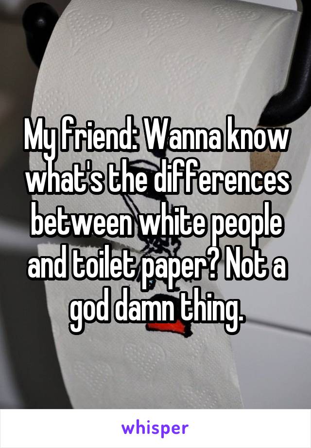 My friend: Wanna know what's the differences between white people and toilet paper? Not a god damn thing.