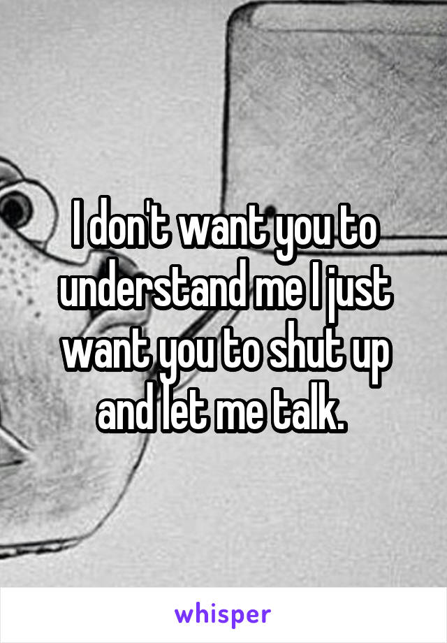 I don't want you to understand me I just want you to shut up and let me talk. 