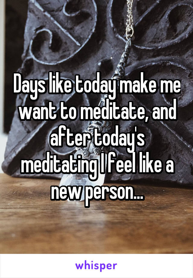 Days like today make me want to meditate, and after today's meditating I feel like a new person...