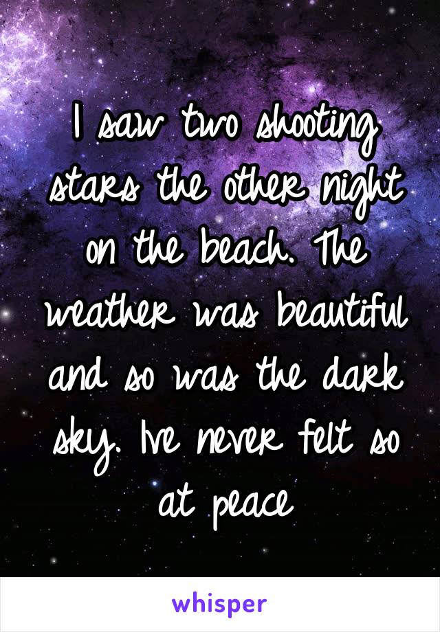 I saw two shooting stars the other night on the beach. The weather was beautiful and so was the dark sky. Ive never felt so at peace