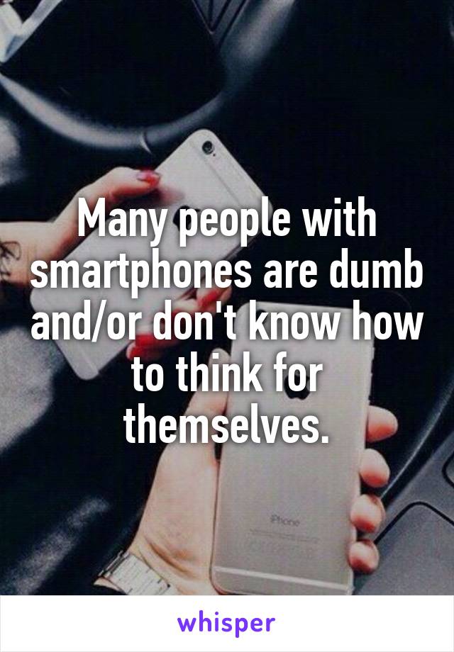 Many people with smartphones are dumb and/or don't know how to think for themselves.