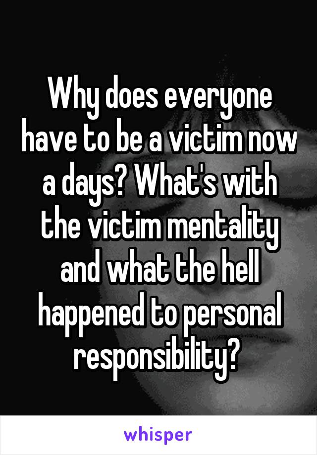 Why does everyone have to be a victim now a days? What's with the victim mentality and what the hell happened to personal responsibility? 