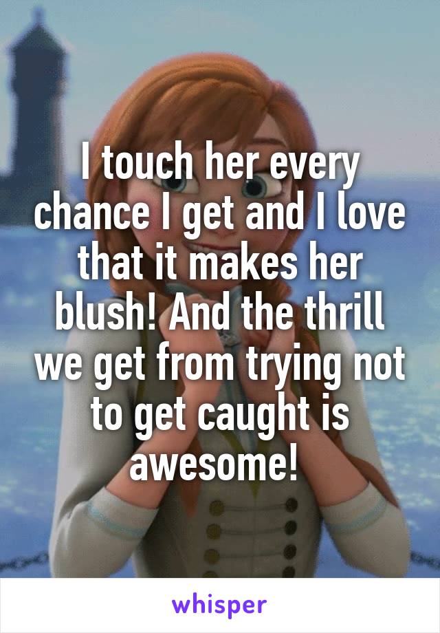 I touch her every chance I get and I love that it makes her blush! And the thrill we get from trying not to get caught is awesome! 
