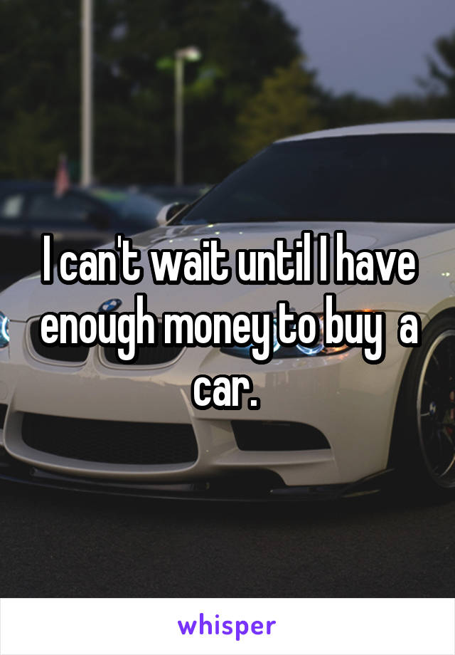 I can't wait until I have enough money to buy  a car. 