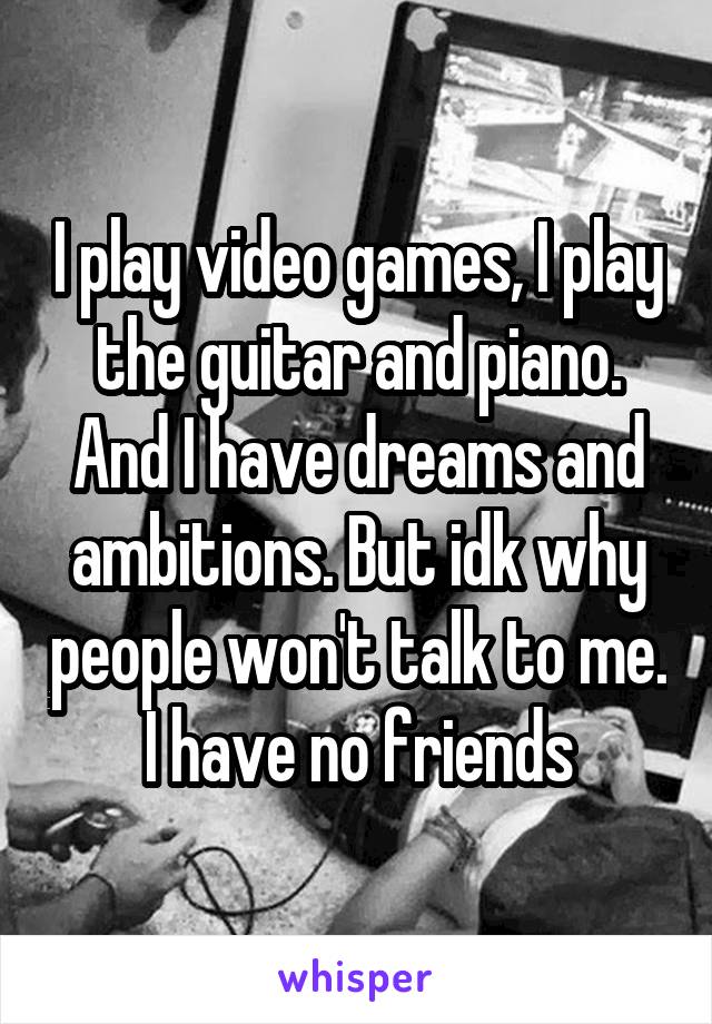 I play video games, I play the guitar and piano. And I have dreams and ambitions. But idk why people won't talk to me. I have no friends