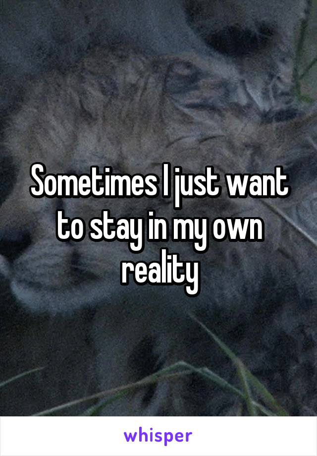 Sometimes I just want to stay in my own reality