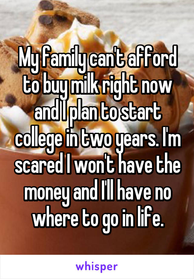 My family can't afford to buy milk right now and I plan to start college in two years. I'm scared I won't have the money and I'll have no where to go in life.