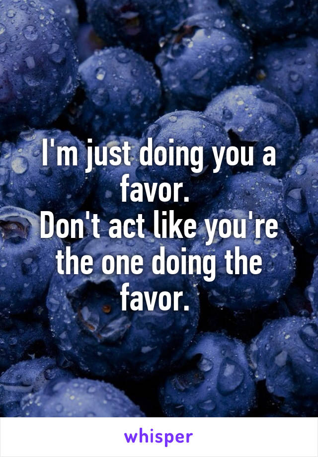 I'm just doing you a favor. 
Don't act like you're the one doing the favor. 