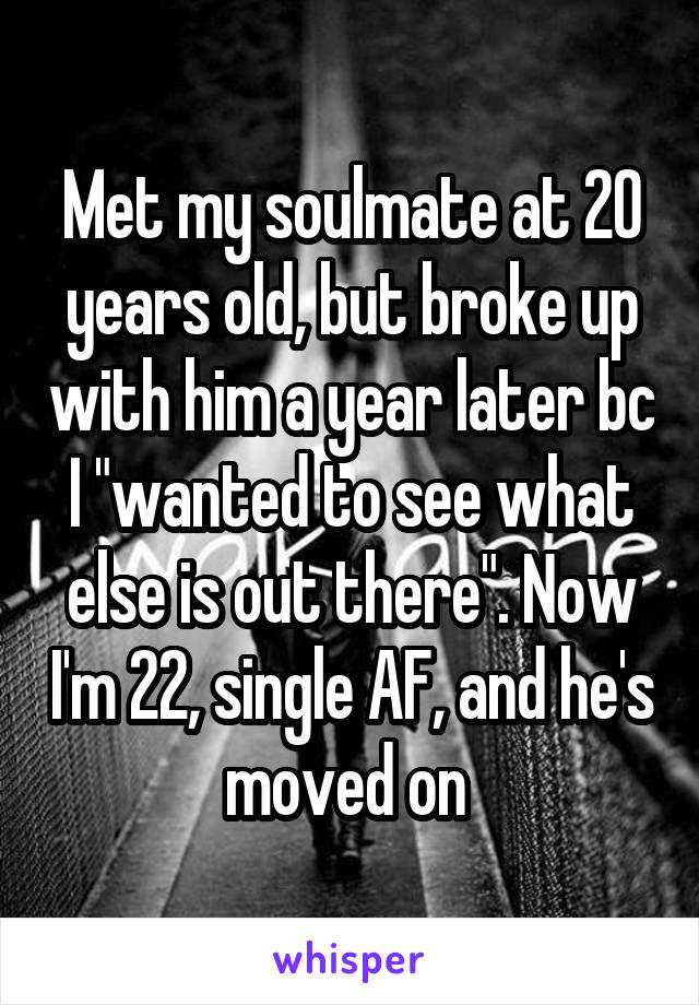 Met my soulmate at 20 years old, but broke up with him a year later bc I "wanted to see what else is out there". Now I'm 22, single AF, and he's moved on 