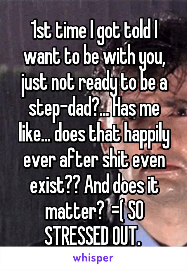 1st time I got told I want to be with you, just not ready to be a step-dad?... Has me like... does that happily ever after shit even exist?? And does it matter?  =( SO STRESSED OUT. 