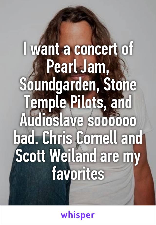 I want a concert of Pearl Jam, Soundgarden, Stone Temple Pilots, and Audioslave soooooo bad. Chris Cornell and Scott Weiland are my favorites
