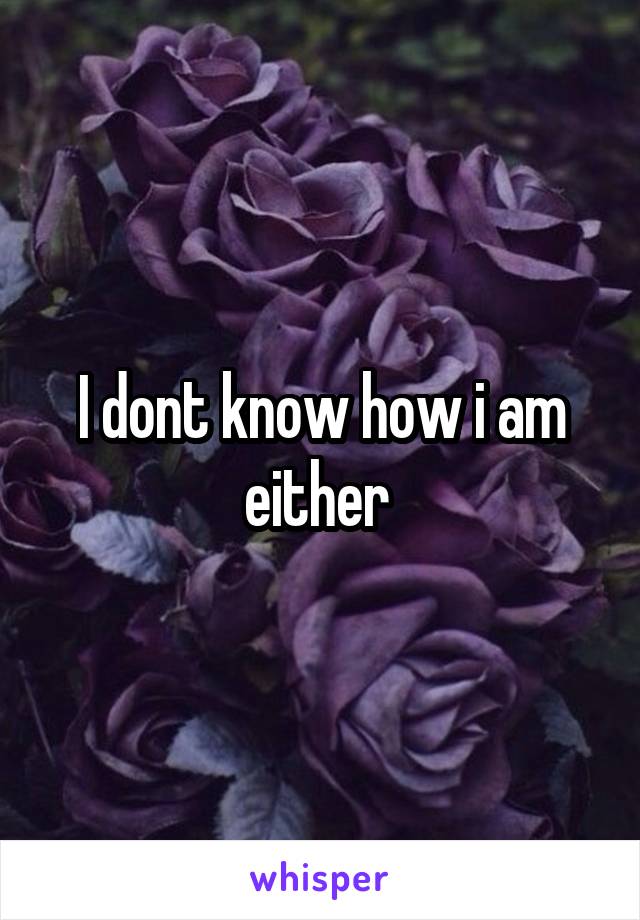 I dont know how i am either 