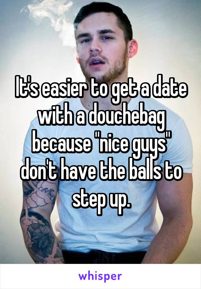 It's easier to get a date with a douchebag because "nice guys" don't have the balls to step up.