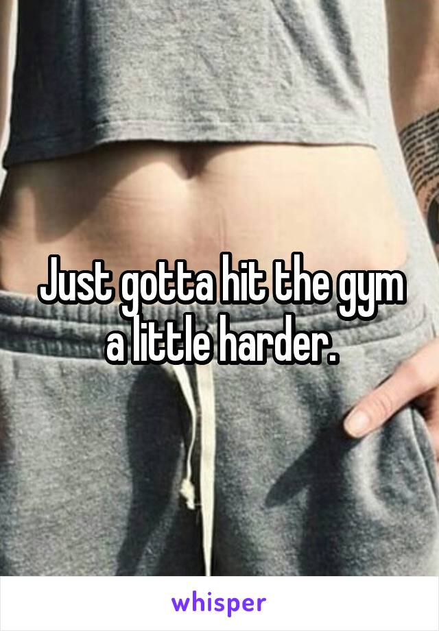 Just gotta hit the gym a little harder.