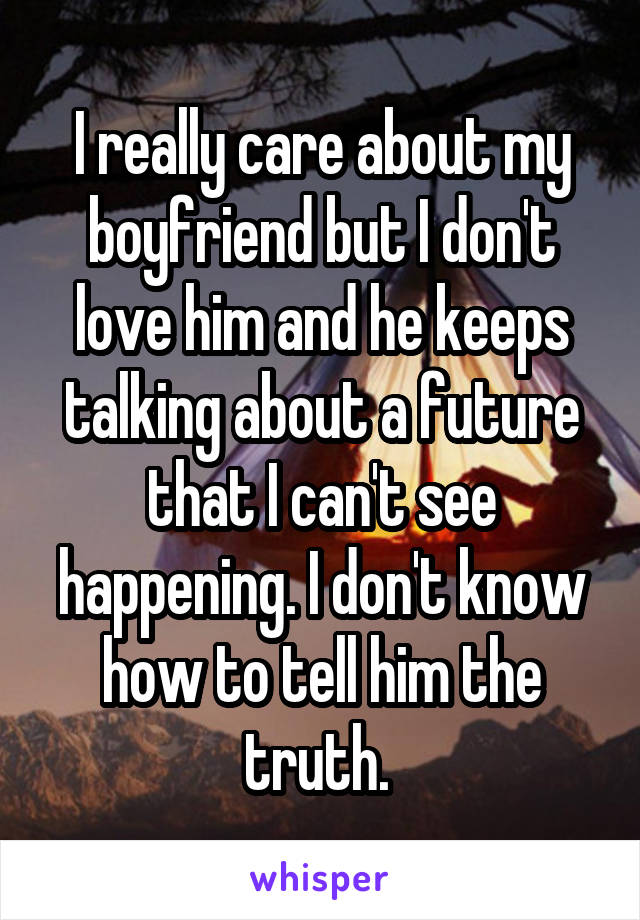 I really care about my boyfriend but I don't love him and he keeps talking about a future that I can't see happening. I don't know how to tell him the truth. 