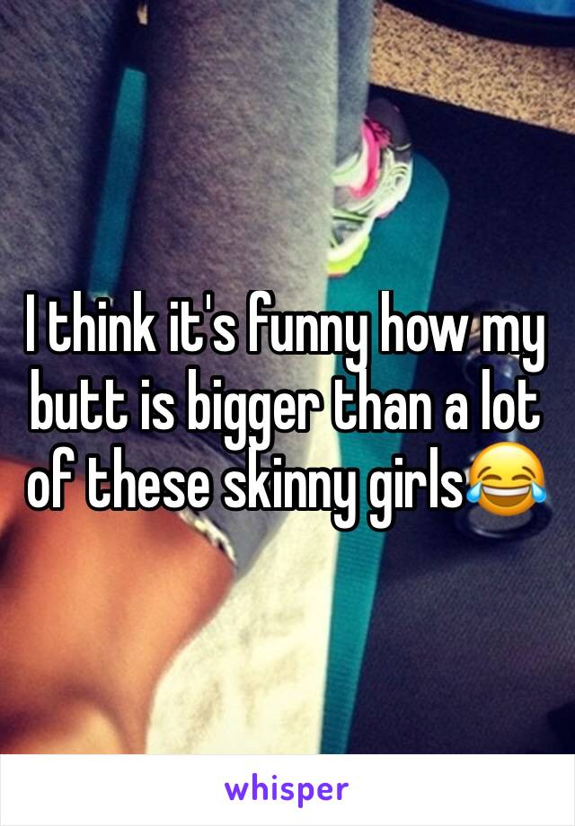 I think it's funny how my butt is bigger than a lot of these skinny girls😂