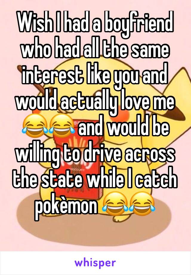 Wish I had a boyfriend who had all the same interest like you and would actually love me 😂😂 and would be willing to drive across the state while I catch pokèmon 😂😂