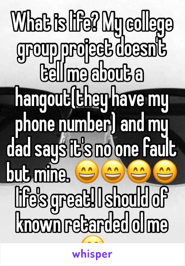 What is life? My college group project doesn't tell me about a hangout(they have my phone number) and my dad says it's no one fault but mine. 😄😄😄😄 life's great! I should of known retarded ol me 😍