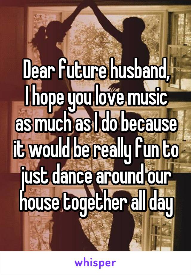 Dear future husband,
I hope you love music as much as I do because it would be really fun to just dance around our house together all day