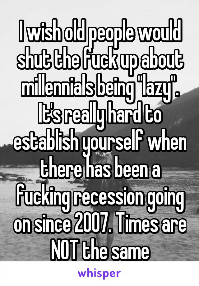I wish old people would shut the fuck up about millennials being "lazy". It's really hard to establish yourself when there has been a fucking recession going on since 2007. Times are NOT the same