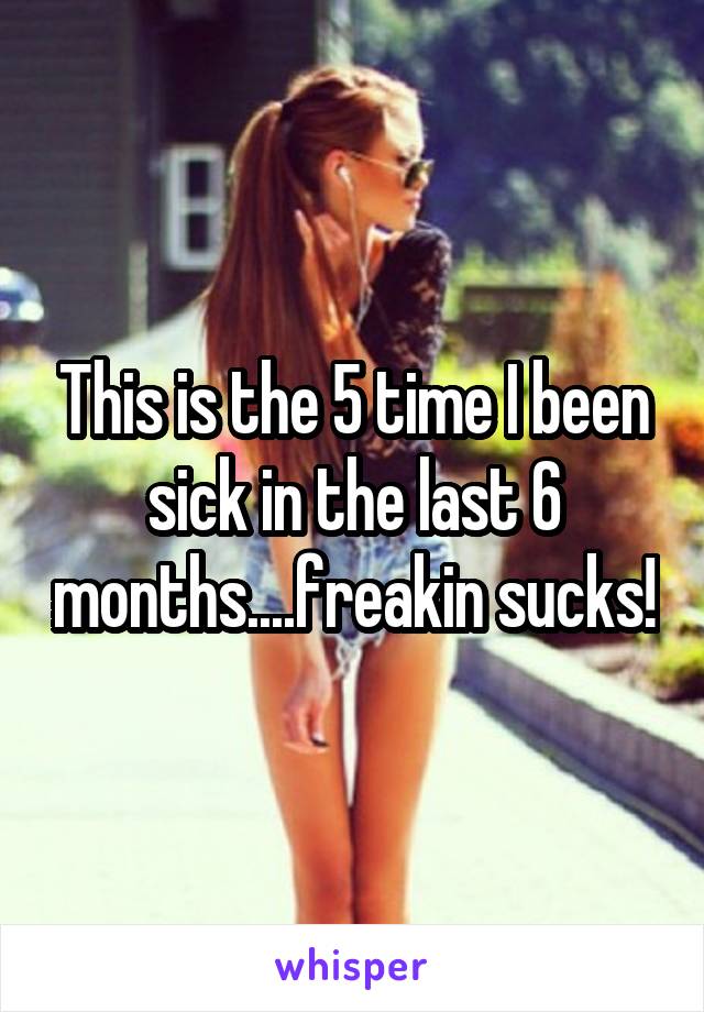 This is the 5 time I been sick in the last 6 months....freakin sucks!