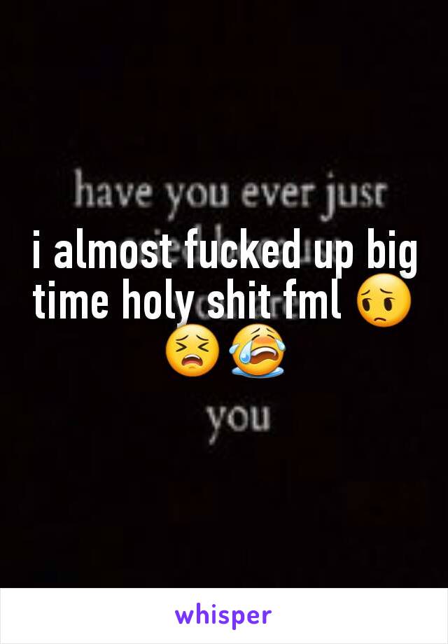 i almost fucked up big time holy shit fml 😔😣😭