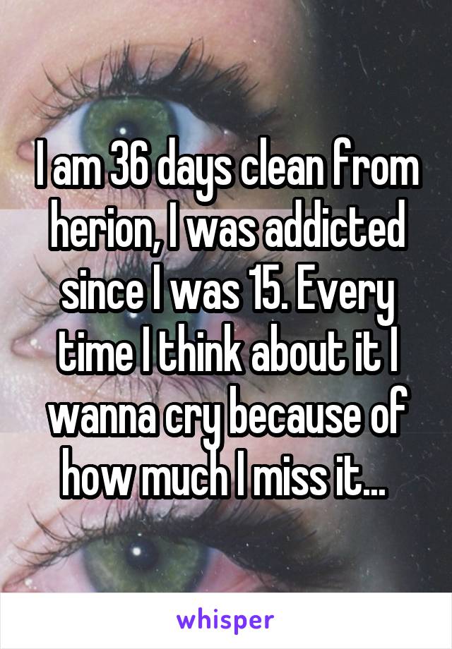 I am 36 days clean from herion, I was addicted since I was 15. Every time I think about it I wanna cry because of how much I miss it... 